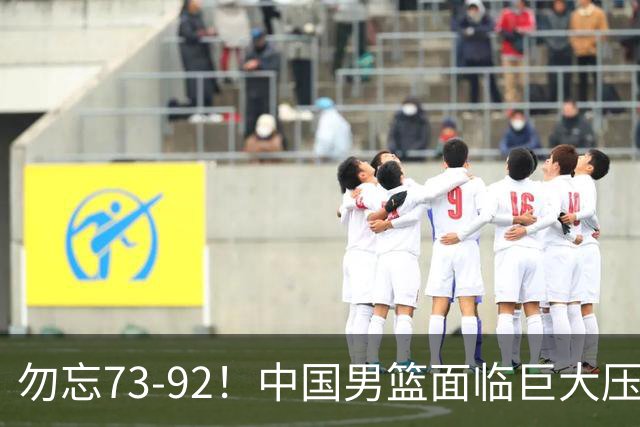 勿忘73-92！中国男篮面临巨大压力，三人角色至关重要